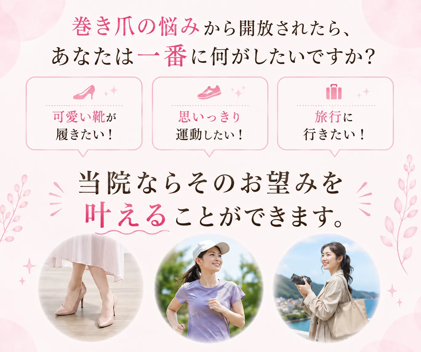 巻き爪の悩みから開放されたら、あなたは一番に何がしたいですか？可愛い靴が履きたい／思いっきり運動したい／旅行に行きたい。当院ならそのお望みを叶えることができます。
