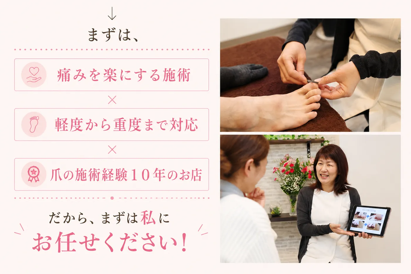 まずは、痛みを楽にする施術 × 軽度から重度まで対応 × 爪の施術経験10年のお店。だから、まずは私にお任せください！