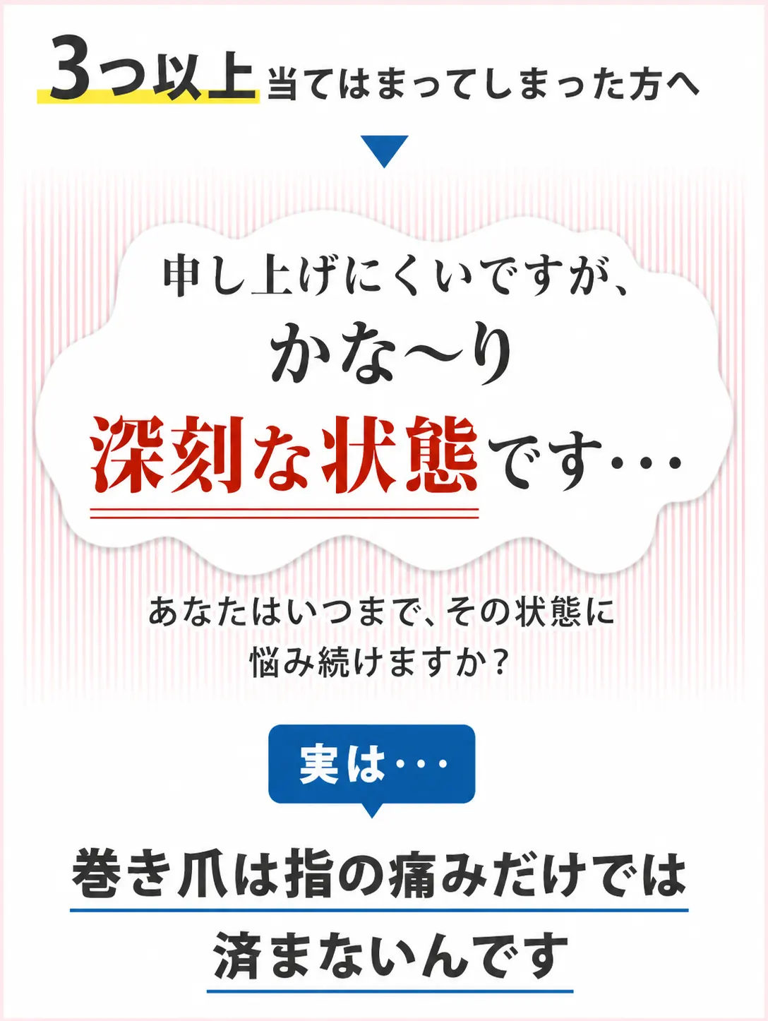 3つ以上当てはまってしまった方へ。申し上げにくいですが、かな〜り深刻な状態です。巻き爪は指の痛みだけでは済まないんです。
