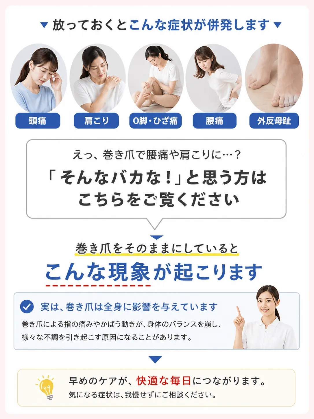 放っておくとこんな症状が併発します：頭痛・肩こり・O脚・ひざ痛・腰痛・外反母趾。巻き爪をそのままにしているとこんな現象が起こります。実は、巻き爪は全身に影響を与えています。巻き爪による指の痛みやかばう動きが身体のバランスを崩し、様々な不調を引き起こす原因になることがあります。早めのケアが快適な毎日につながります。